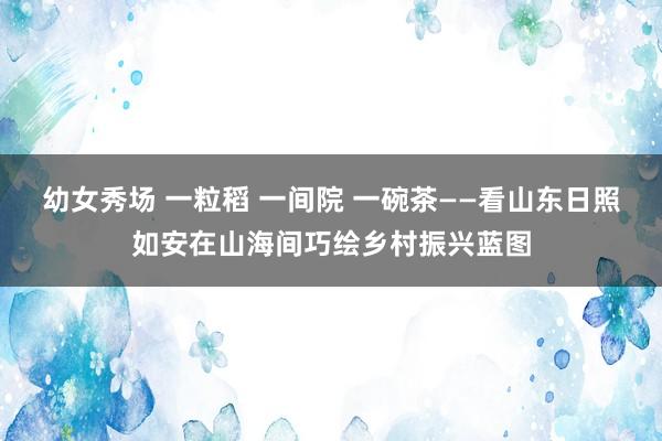 幼女秀场 一粒稻 一间院 一碗茶——看山东日照如安在山海间巧绘乡村振兴蓝图