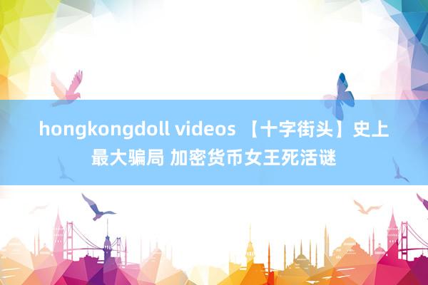 hongkongdoll videos 【十字街头】史上最大骗局 加密货币女王死活谜