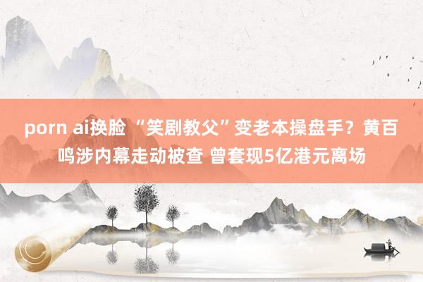 porn ai换脸 “笑剧教父”变老本操盘手？黄百鸣涉内幕走动被查 曾套现5亿港元离场