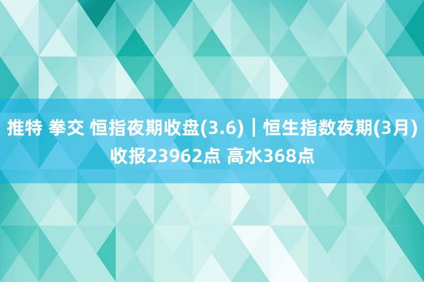 推特 拳交 恒指夜期收盘(3.6)︱恒生指数夜期(3月)收报23962点 高水368点