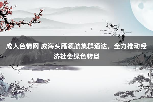 成人色情网 威海头雁领航集群通达，全力推动经济社会绿色转型