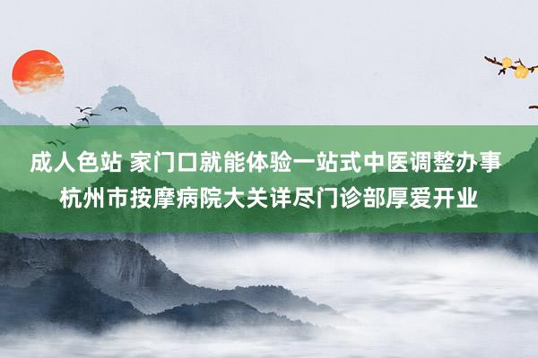 成人色站 家门口就能体验一站式中医调整办事 杭州市按摩病院大关详尽门诊部厚爱开业