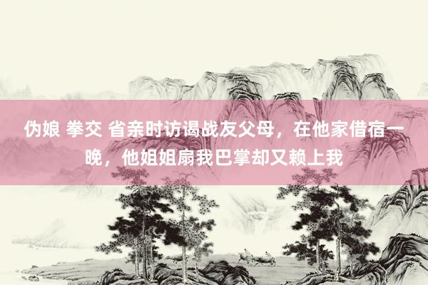 伪娘 拳交 省亲时访谒战友父母，在他家借宿一晚，他姐姐扇我巴掌却又赖上我