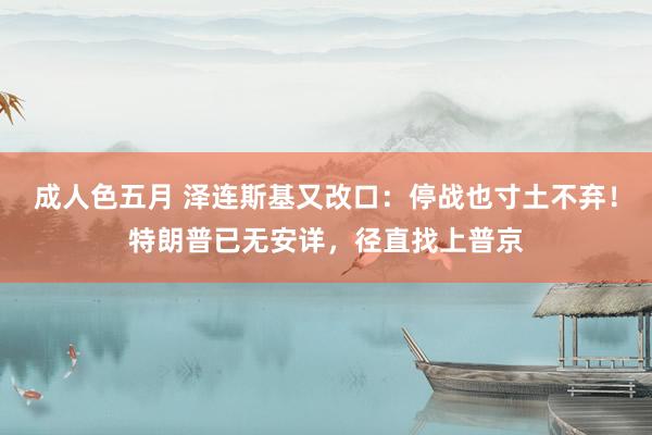 成人色五月 泽连斯基又改口：停战也寸土不弃！特朗普已无安详，径直找上普京