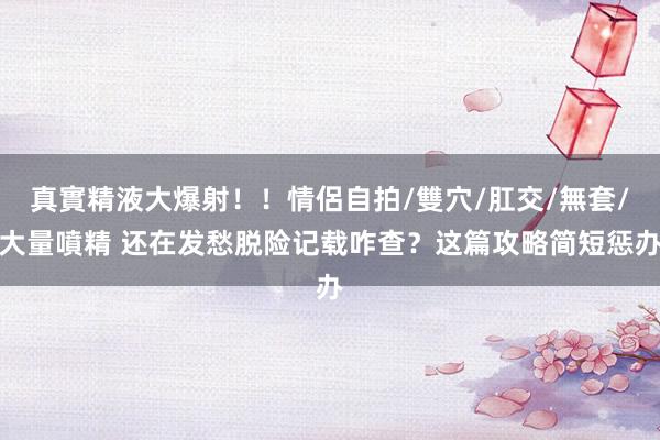 真實精液大爆射！！情侶自拍/雙穴/肛交/無套/大量噴精 还在发愁脱险记载咋查？这篇攻略简短惩办