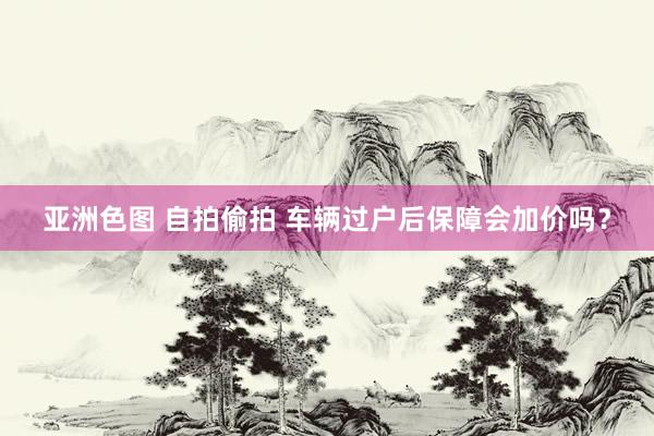 亚洲色图 自拍偷拍 车辆过户后保障会加价吗？