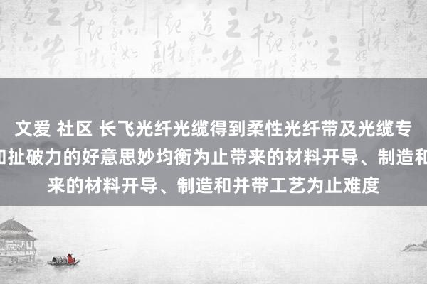 文爱 社区 长飞光纤光缆得到柔性光纤带及光缆专利， 裁汰了粘结力和扯破力的好意思妙均衡为止带来的材料开导、制造和并带工艺为止难度