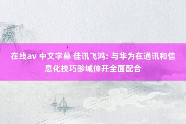 在线av 中文字幕 佳讯飞鸿: 与华为在通讯和信息化技巧畛域伸开全面配合