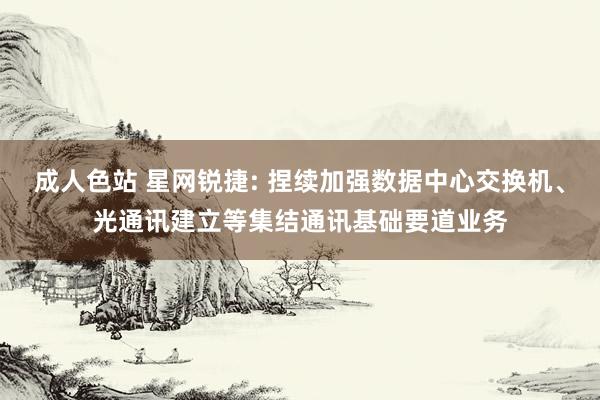 成人色站 星网锐捷: 捏续加强数据中心交换机、光通讯建立等集结通讯基础要道业务