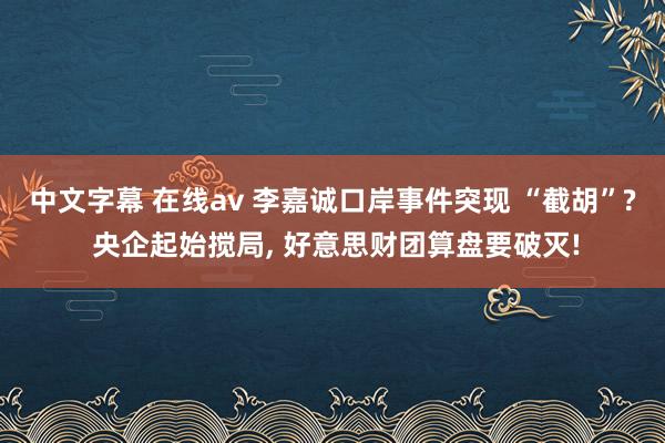 中文字幕 在线av 李嘉诚口岸事件突现 “截胡”? 央企起始搅局， 好意思财团算盘要破灭!