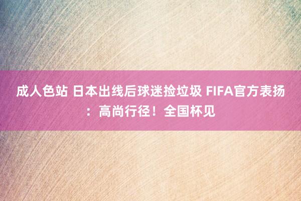 成人色站 日本出线后球迷捡垃圾 FIFA官方表扬：高尚行径！全国杯见